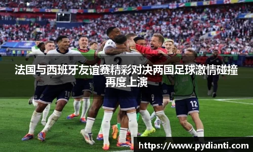 法国与西班牙友谊赛精彩对决两国足球激情碰撞再度上演